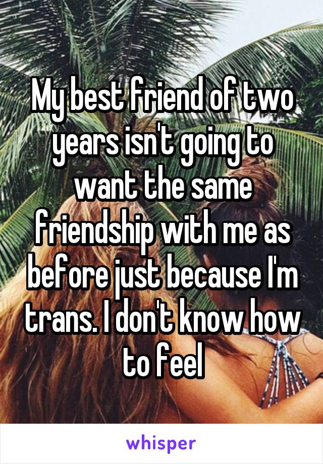 My best friend of two years isn't going to want the same friendship with me as before just because I'm trans. I don't know how to feel