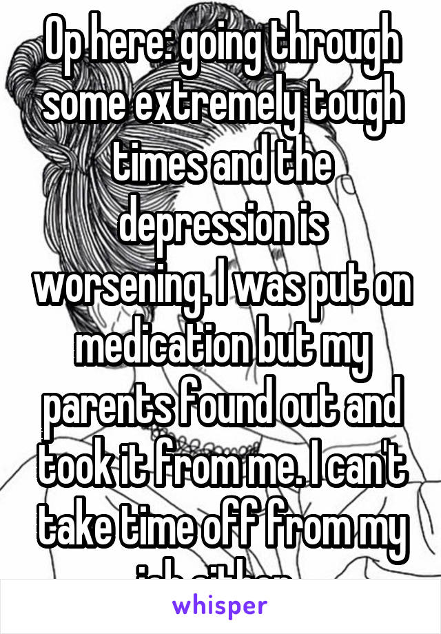 Op here: going through some extremely tough times and the depression is worsening. I was put on medication but my parents found out and took it from me. I can't take time off from my job either. 