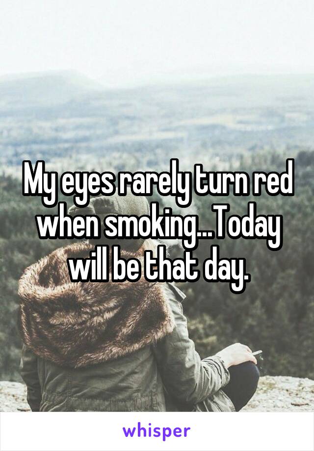 My eyes rarely turn red when smoking...Today will be that day.