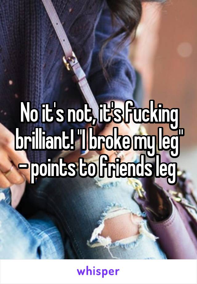 No it's not, it's fucking brilliant! "I broke my leg" - points to friends leg 