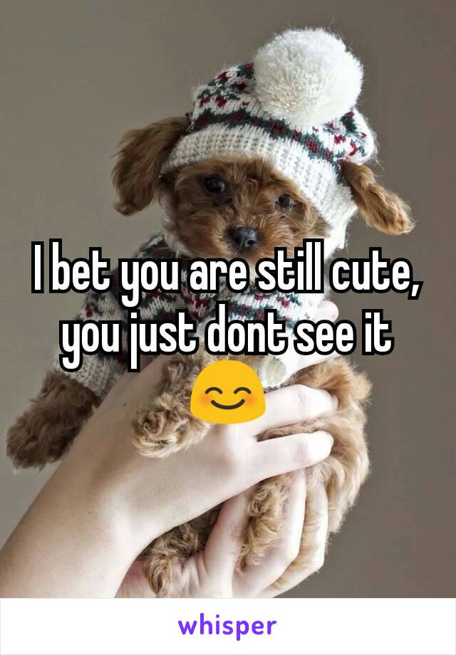 I bet you are still cute, you just dont see it 😊