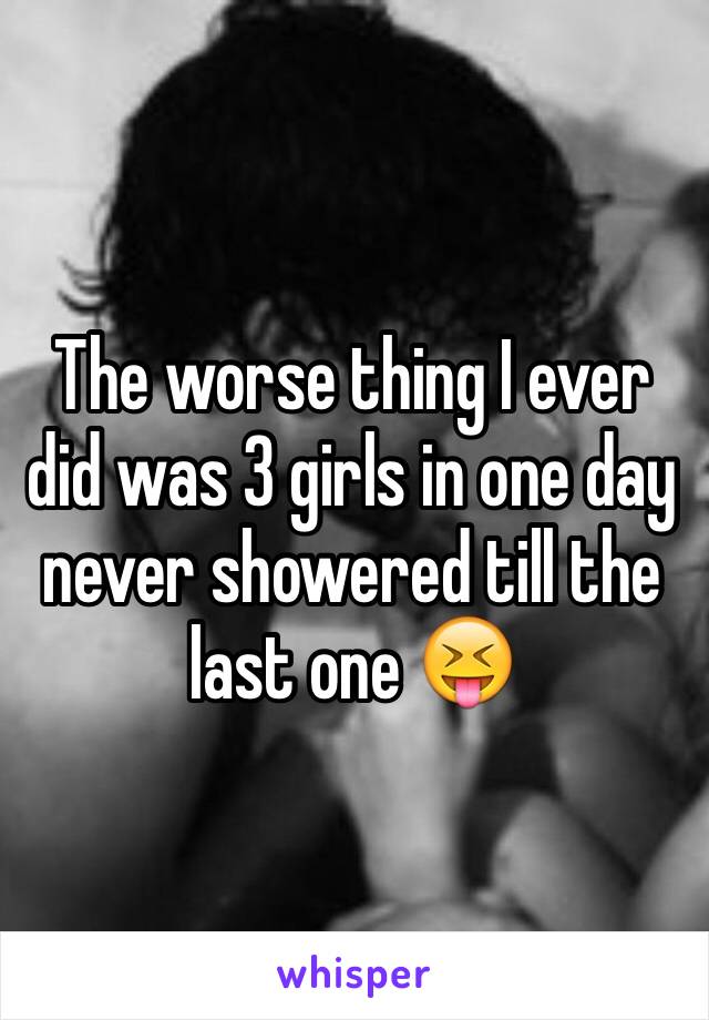 The worse thing I ever did was 3 girls in one day never showered till the last one 😝
