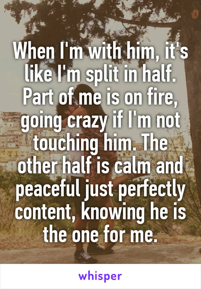 When I'm with him, it's like I'm split in half. Part of me is on fire, going crazy if I'm not touching him. The other half is calm and peaceful just perfectly content, knowing he is the one for me.