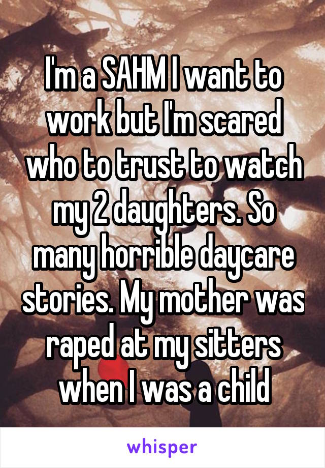 I'm a SAHM I want to work but I'm scared who to trust to watch my 2 daughters. So many horrible daycare stories. My mother was raped at my sitters when I was a child