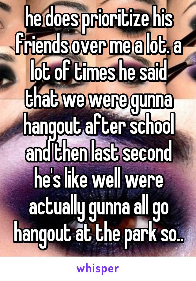 he does prioritize his friends over me a lot. a lot of times he said that we were gunna hangout after school and then last second he's like well were actually gunna all go hangout at the park so.. 