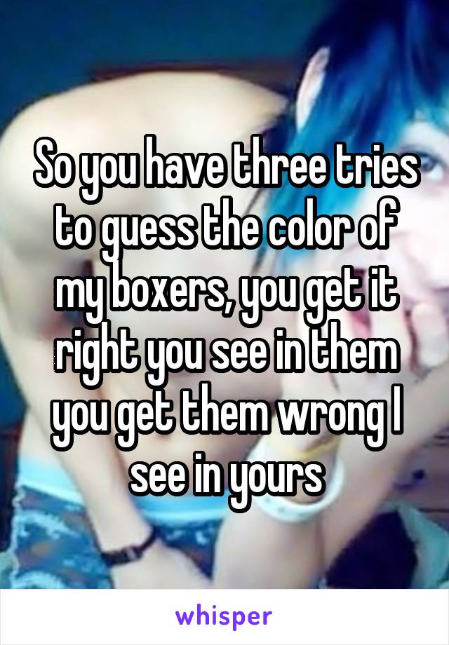 So you have three tries to guess the color of my boxers, you get it right you see in them you get them wrong I see in yours