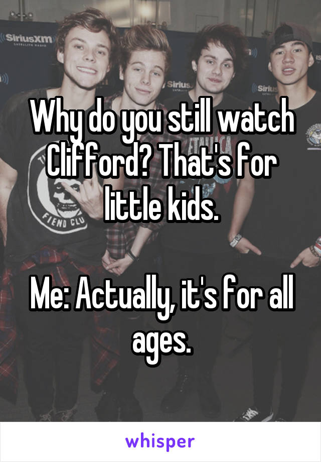 Why do you still watch Clifford? That's for little kids.

Me: Actually, it's for all ages.