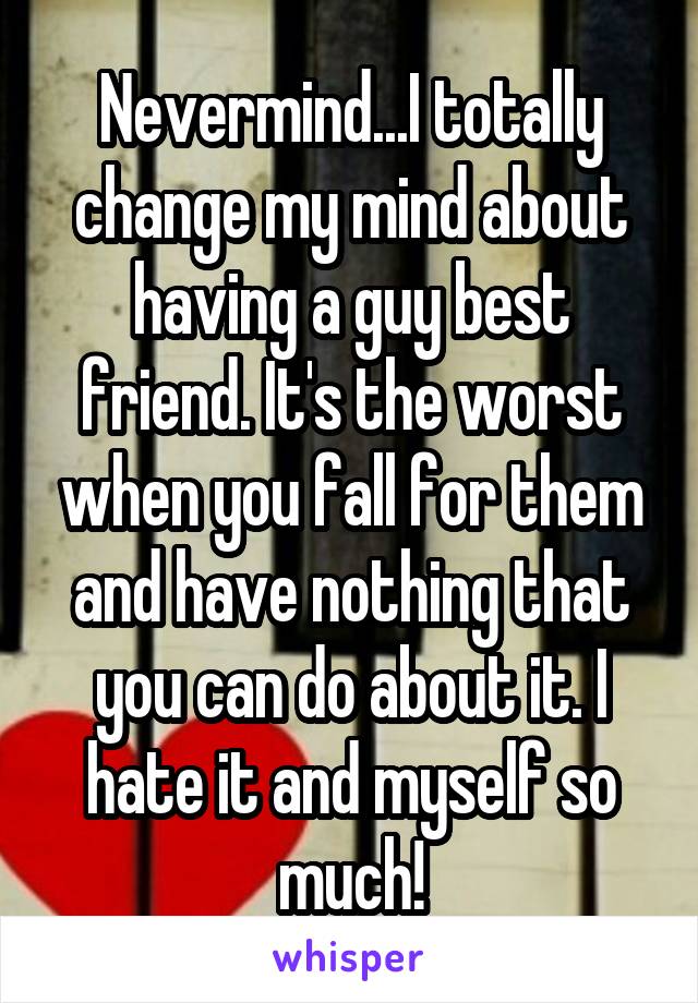Nevermind...I totally change my mind about having a guy best friend. It's the worst when you fall for them and have nothing that you can do about it. I hate it and myself so much!