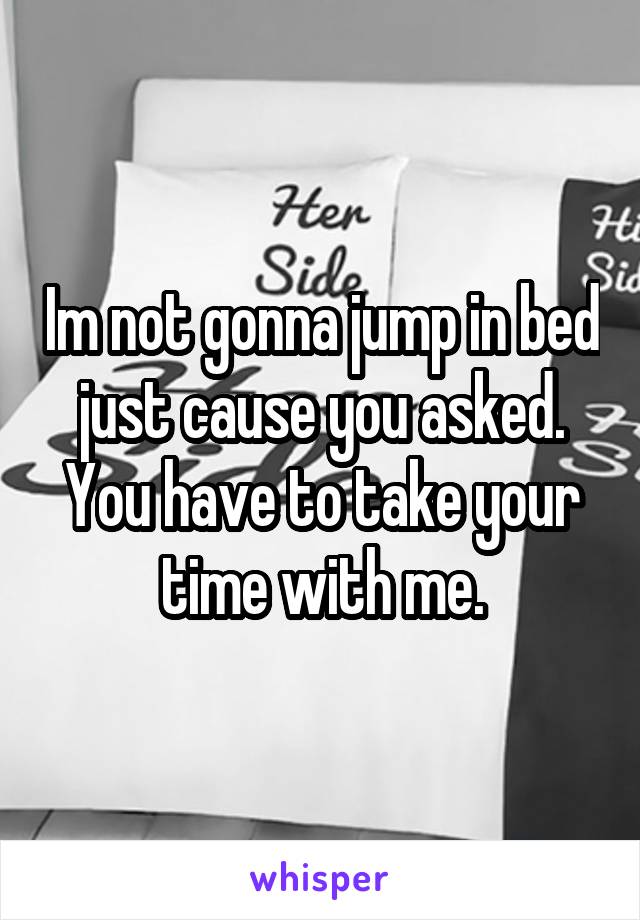 Im not gonna jump in bed just cause you asked. You have to take your time with me.