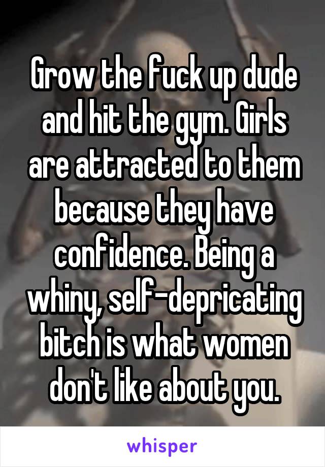 Grow the fuck up dude and hit the gym. Girls are attracted to them because they have confidence. Being a whiny, self-depricating bitch is what women don't like about you.