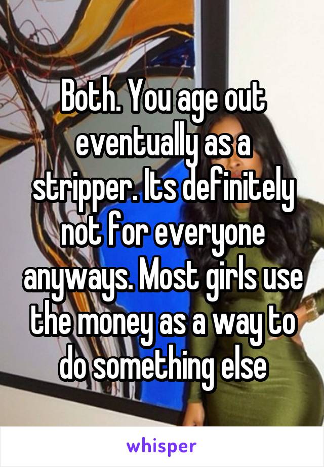 Both. You age out eventually as a stripper. Its definitely not for everyone anyways. Most girls use the money as a way to do something else