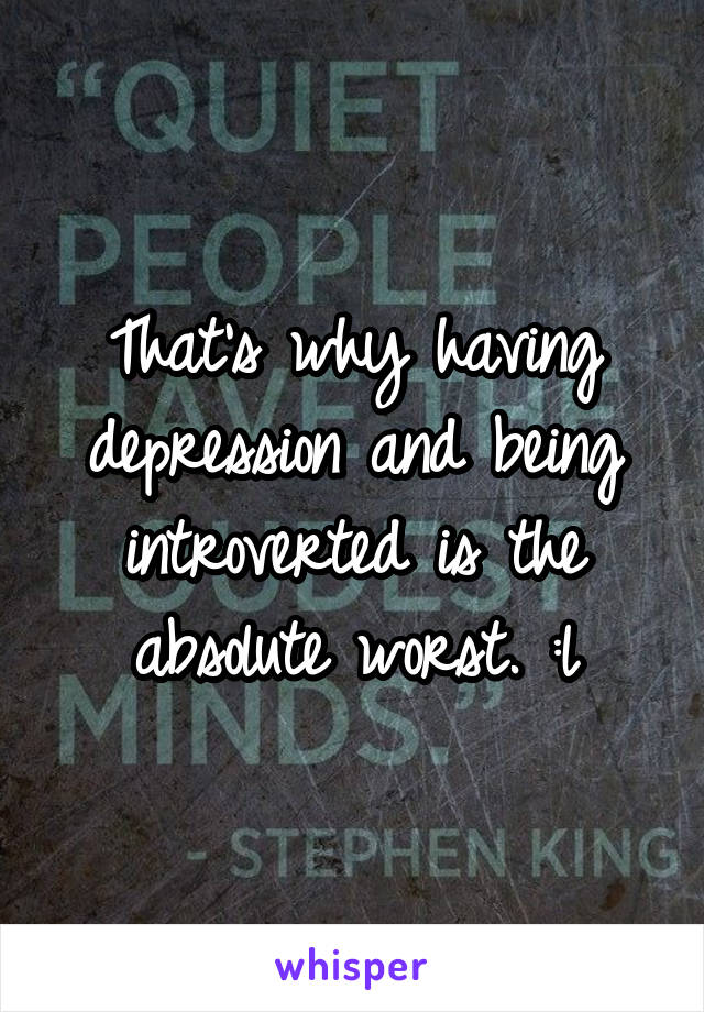 That's why having depression and being introverted is the absolute worst. :l