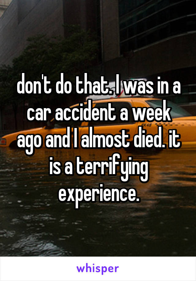 don't do that. I was in a car accident a week ago and I almost died. it is a terrifying experience.