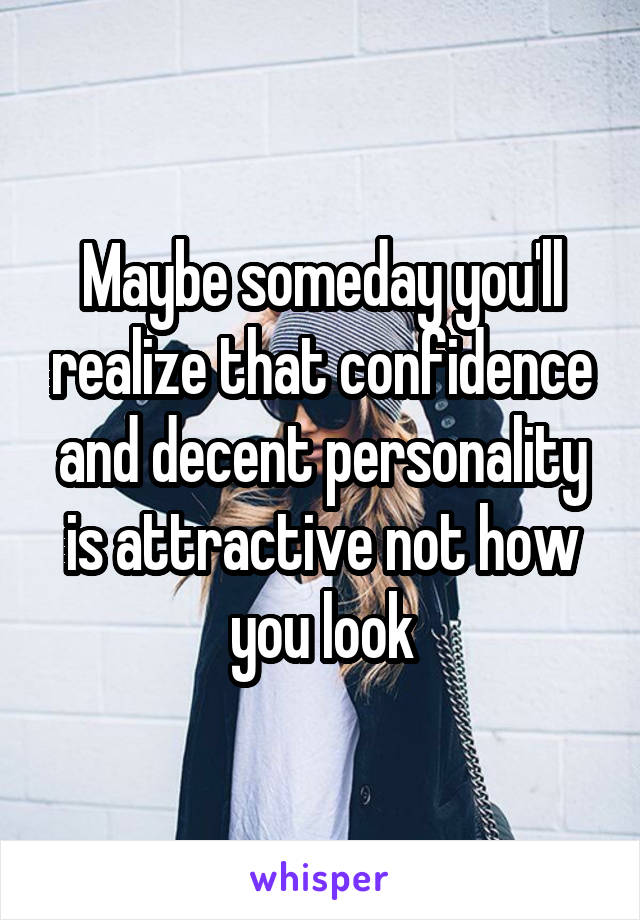 Maybe someday you'll realize that confidence and decent personality is attractive not how you look