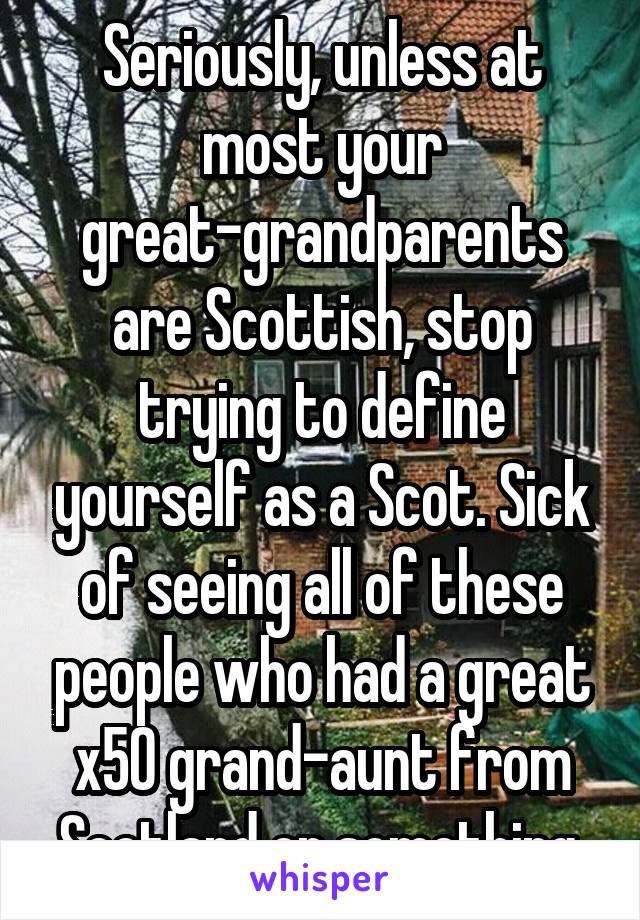 Seriously, unless at most your great-grandparents are Scottish, stop trying to define yourself as a Scot. Sick of seeing all of these people who had a great x50 grand-aunt from Scotland or something.