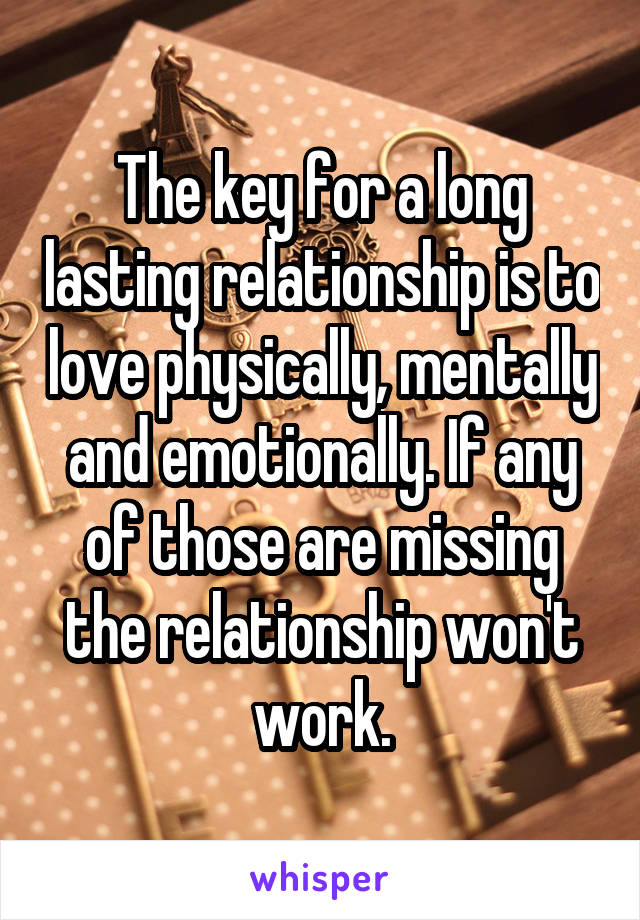 The key for a long lasting relationship is to love physically, mentally and emotionally. If any of those are missing the relationship won't work.