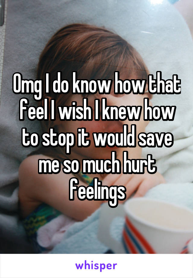 Omg I do know how that feel I wish I knew how to stop it would save me so much hurt feelings