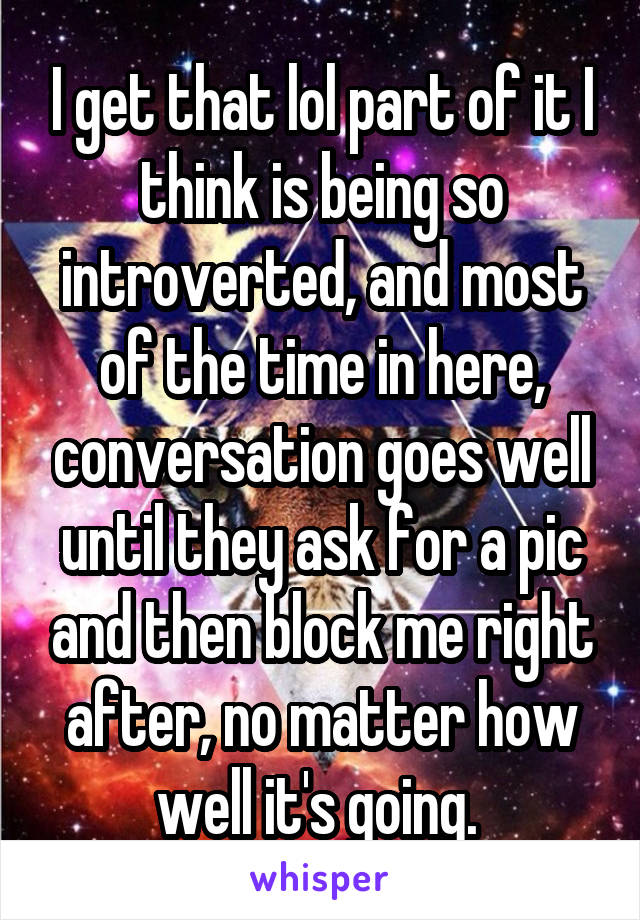 I get that lol part of it I think is being so introverted, and most of the time in here, conversation goes well until they ask for a pic and then block me right after, no matter how well it's going. 