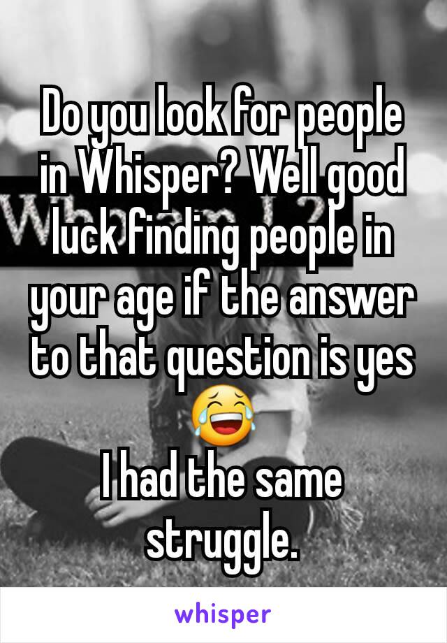 Do you look for people in Whisper? Well good luck finding people in your age if the answer to that question is yes 😂
I had the same struggle.