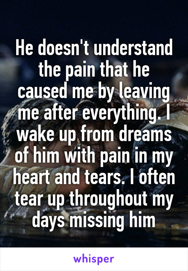 He doesn't understand the pain that he caused me by leaving me after everything. I wake up from dreams of him with pain in my heart and tears. I often tear up throughout my days missing him