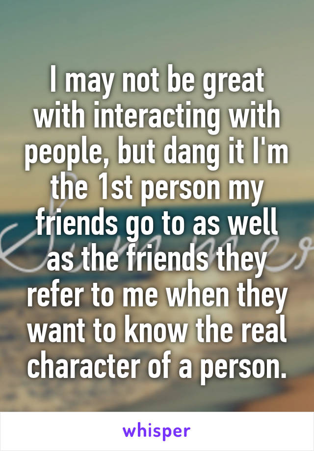 I may not be great with interacting with people, but dang it I'm the 1st person my friends go to as well as the friends they refer to me when they want to know the real character of a person.
