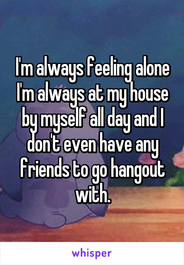 I'm always feeling alone I'm always at my house by myself all day and I don't even have any friends to go hangout with.