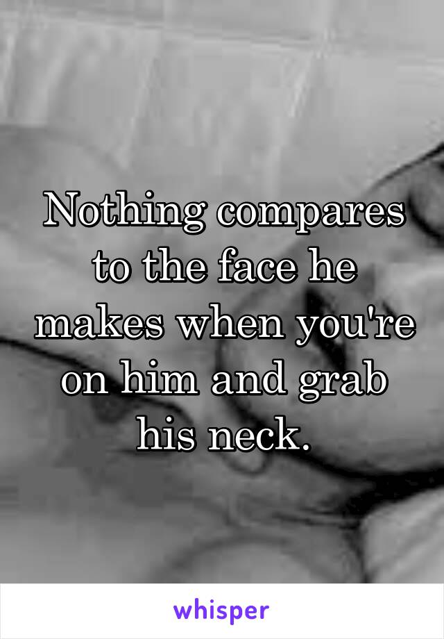 Nothing compares to the face he makes when you're on him and grab his neck.