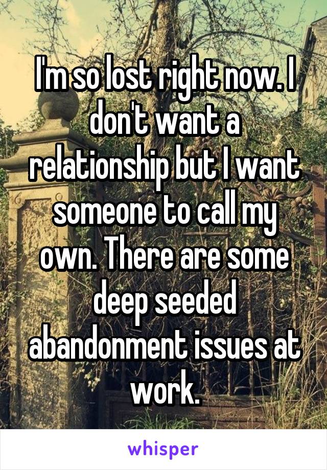 I'm so lost right now. I don't want a relationship but I want someone to call my own. There are some deep seeded abandonment issues at work.