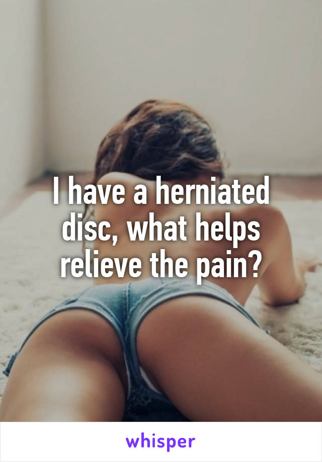 I have a herniated disc, what helps relieve the pain?