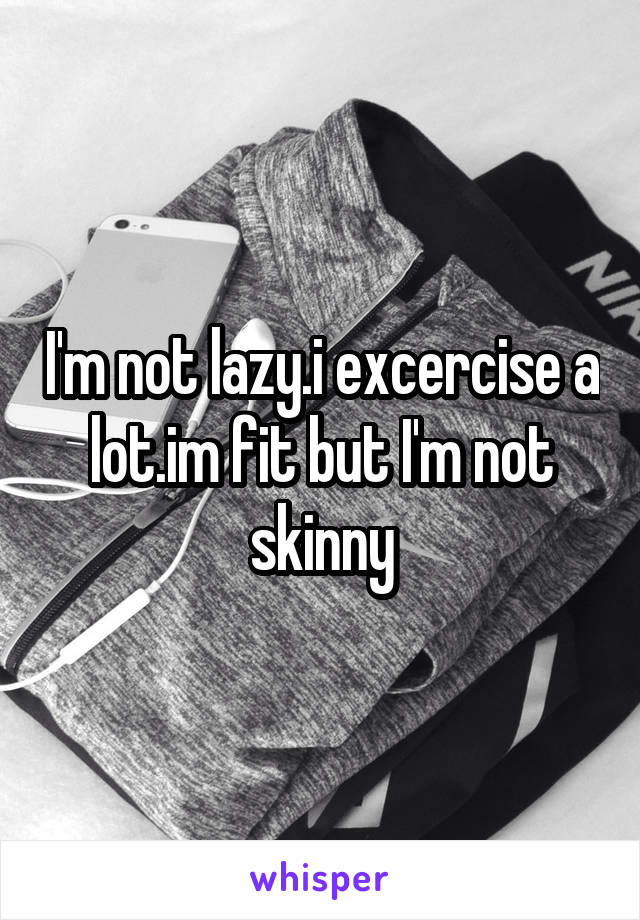 I'm not lazy.i excercise a lot.im fit but I'm not skinny