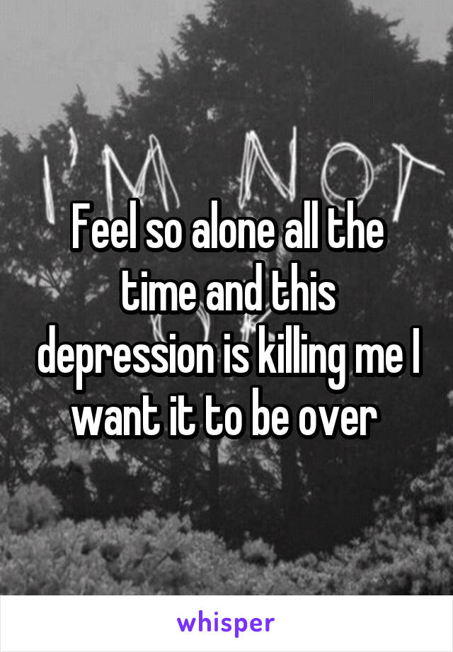 Feel so alone all the time and this depression is killing me I want it to be over 