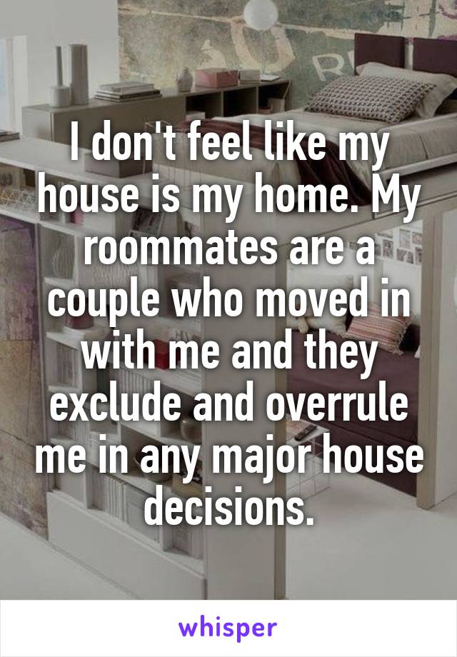 I don't feel like my house is my home. My roommates are a couple who moved in with me and they exclude and overrule me in any major house decisions.