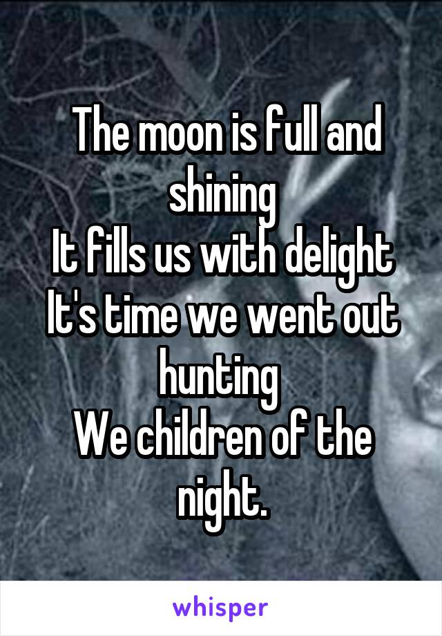  The moon is full and shining
It fills us with delight
It's time we went out hunting 
We children of the night.