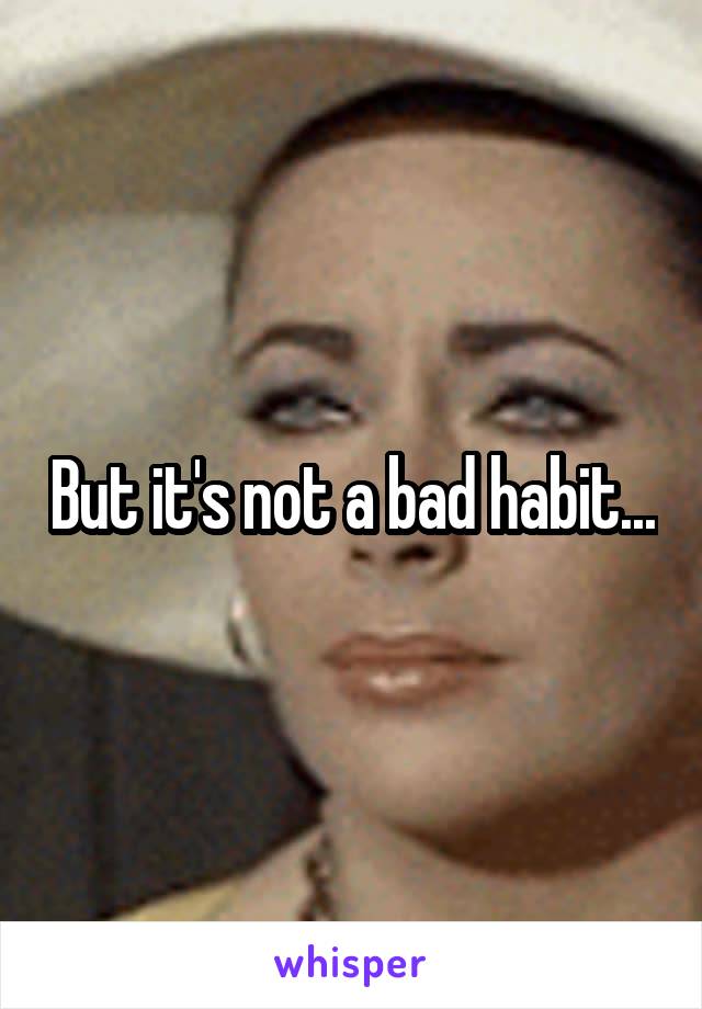 But it's not a bad habit...
