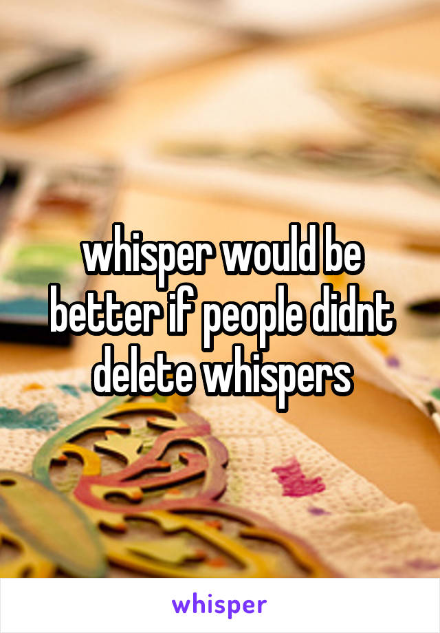 whisper would be better if people didnt delete whispers