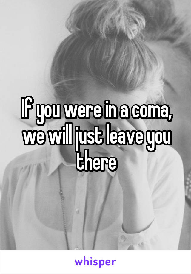 If you were in a coma, we will just leave you there