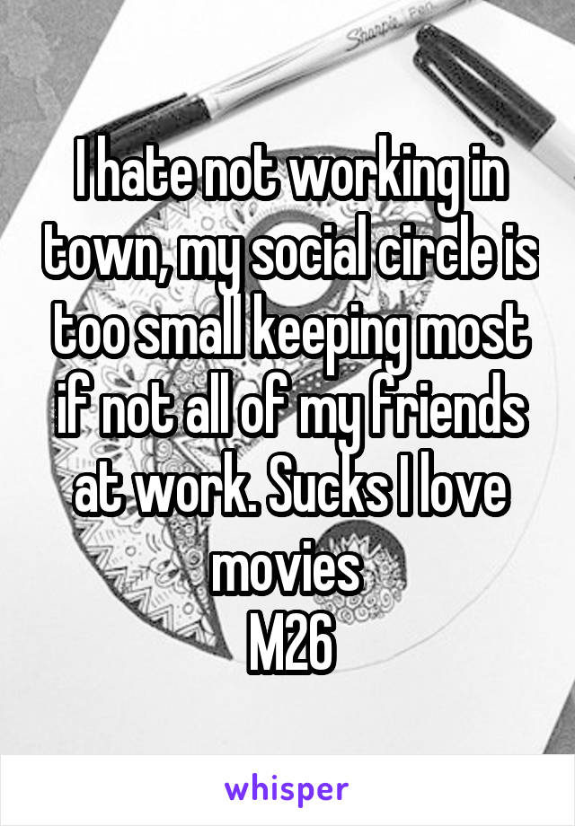 I hate not working in town, my social circle is too small keeping most if not all of my friends at work. Sucks I love movies 
M26