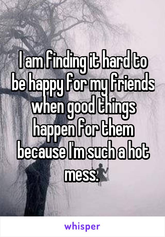 I am finding it hard to be happy for my friends when good things happen for them because I'm such a hot mess. 
