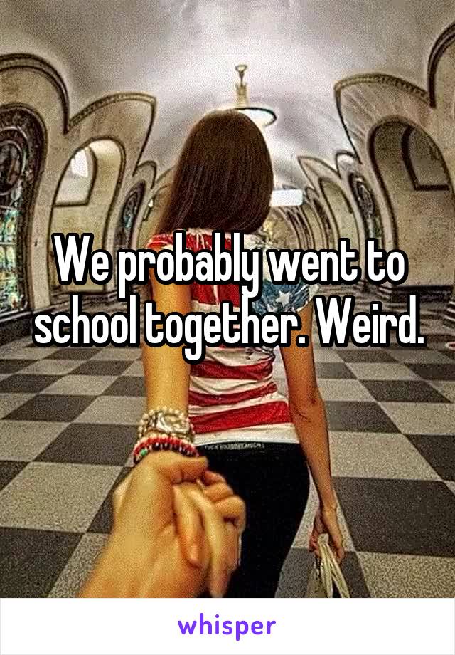 We probably went to school together. Weird. 