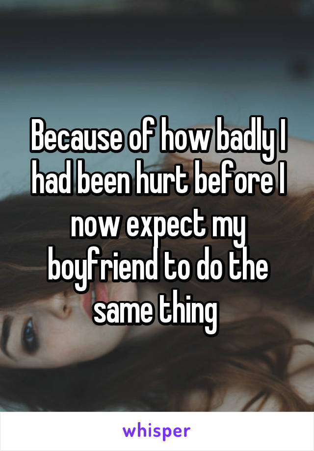 Because of how badly I had been hurt before I now expect my boyfriend to do the same thing 