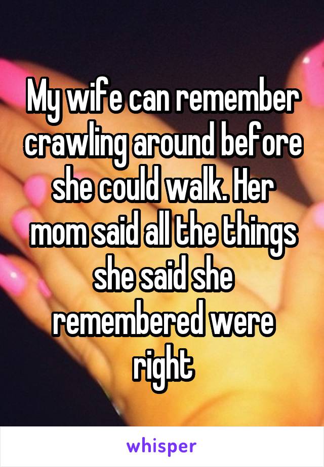 My wife can remember crawling around before she could walk. Her mom said all the things she said she remembered were right