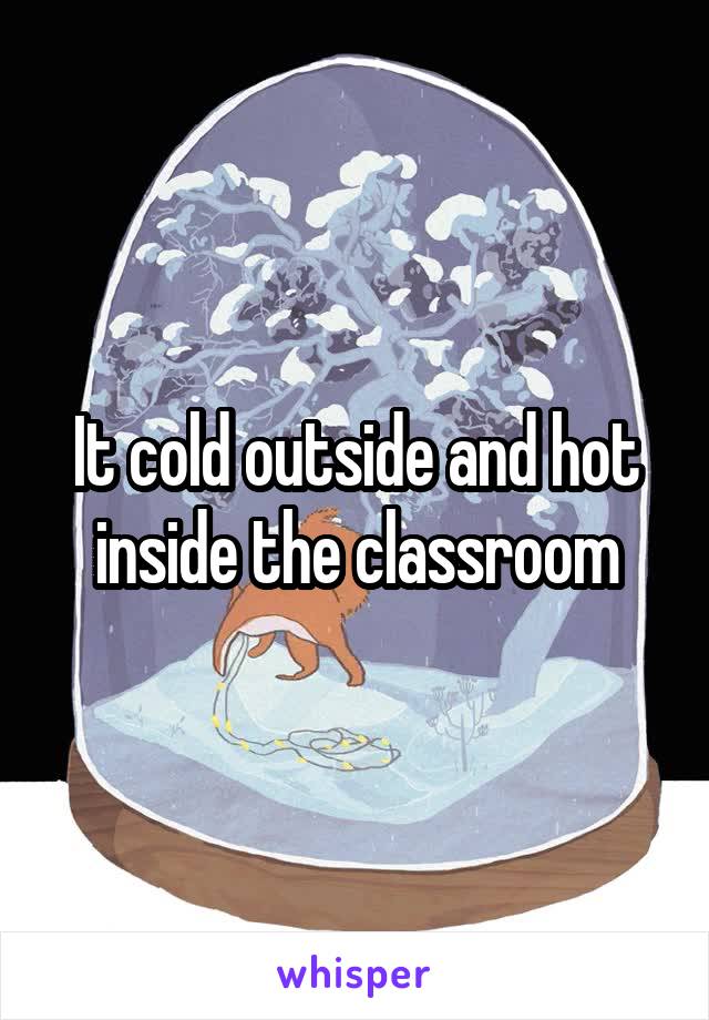 It cold outside and hot inside the classroom