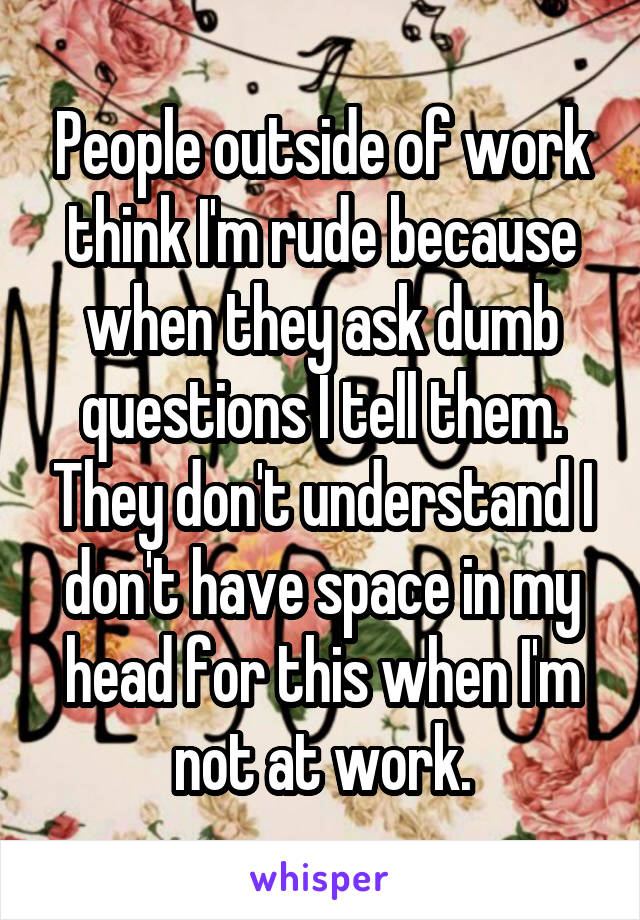 People outside of work think I'm rude because when they ask dumb questions I tell them. They don't understand I don't have space in my head for this when I'm not at work.