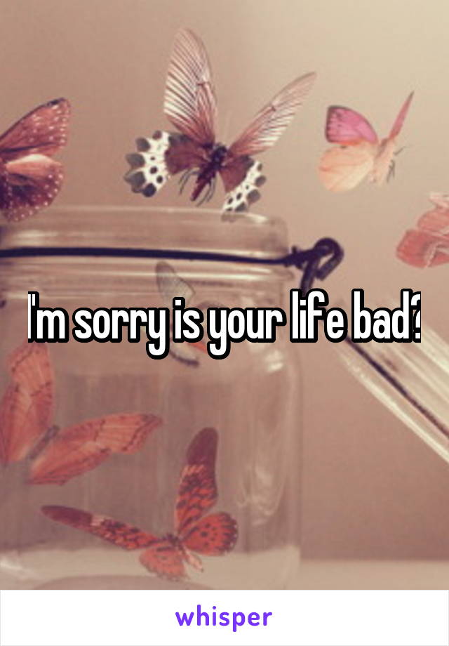 I'm sorry is your life bad?