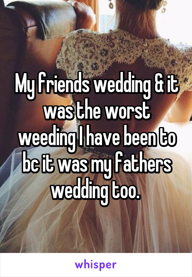 My friends wedding & it was the worst weeding I have been to bc it was my fathers wedding too. 
