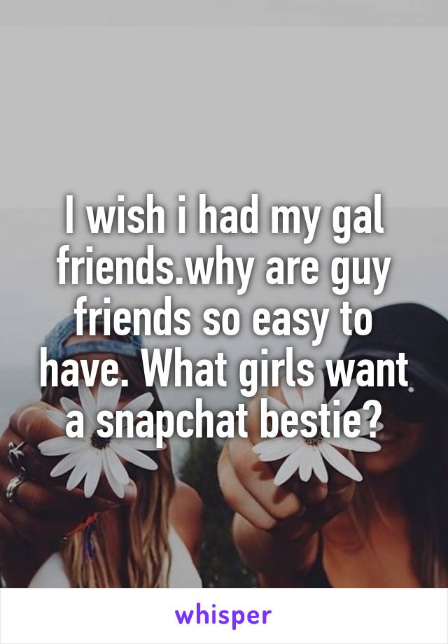 I wish i had my gal friends.why are guy friends so easy to have. What girls want a snapchat bestie?