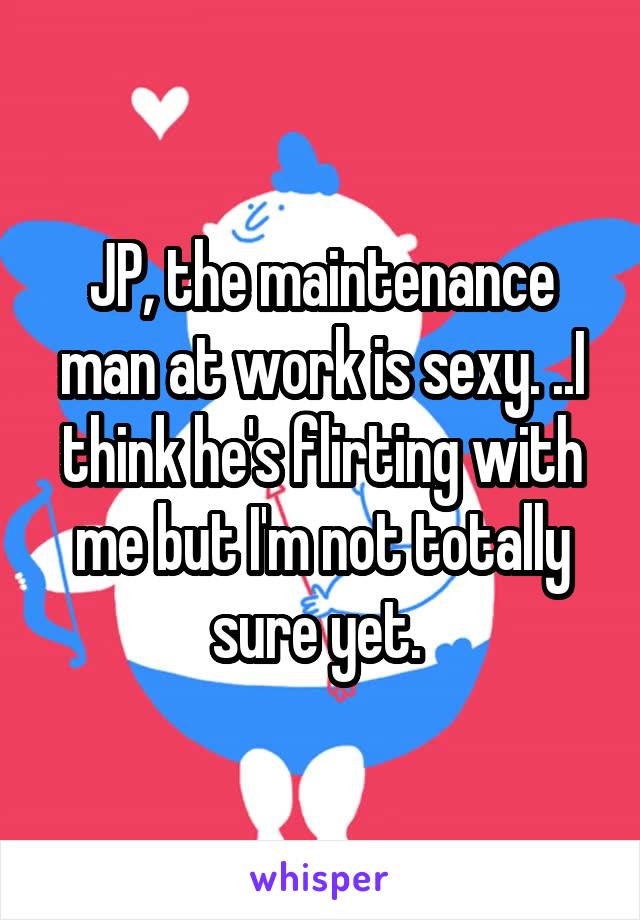 JP, the maintenance man at work is sexy. ..I think he's flirting with me but I'm not totally sure yet. 