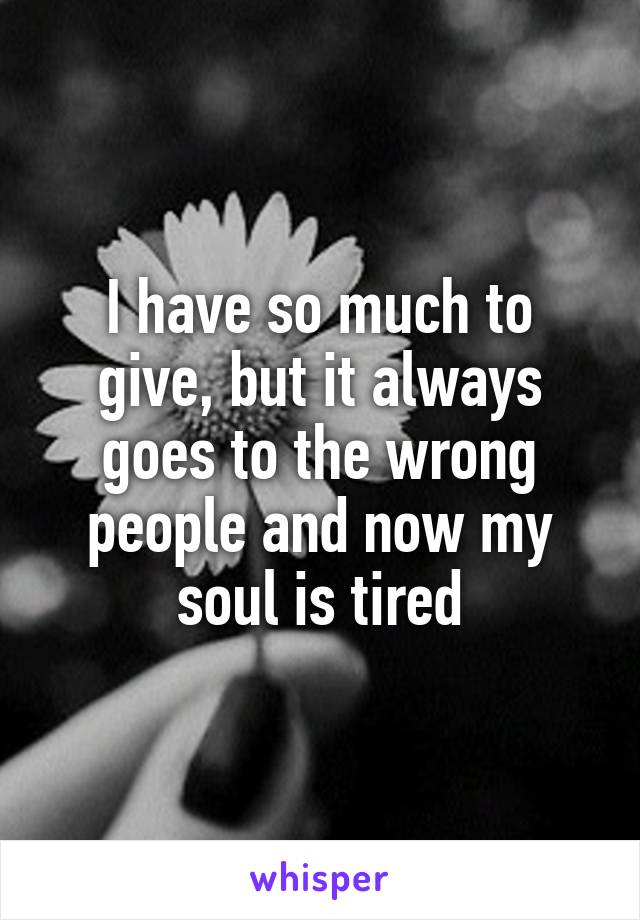 I have so much to give, but it always goes to the wrong people and now my soul is tired