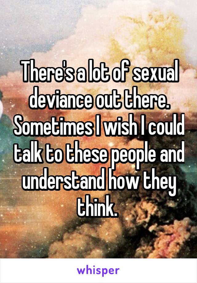 There's a lot of sexual deviance out there. Sometimes I wish I could talk to these people and understand how they think. 