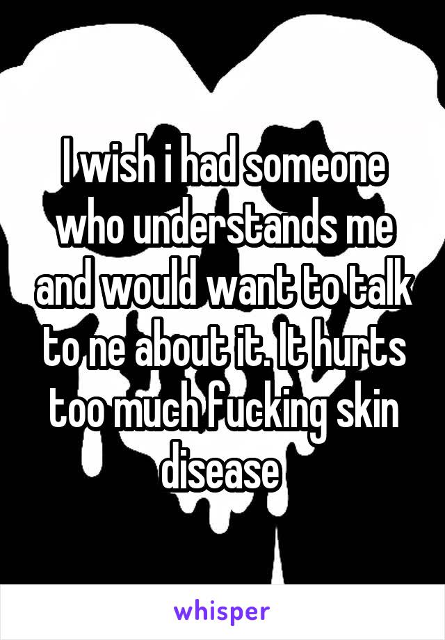 I wish i had someone who understands me and would want to talk to ne about it. It hurts too much fucking skin disease 